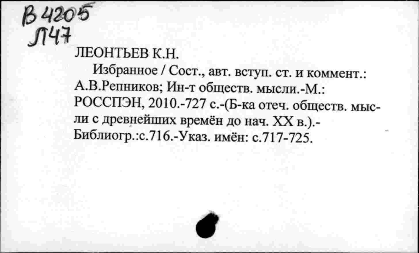 ﻿ЛЕОНТЬЕВ К.Н.
Избранное / Сост., авт. вступ. ст. и коммент.: А.В.Репников; Ин-т обществ. мысли.-М.: РОССПЭН, 2010.-727 с.-(Б-ка отеч. обществ, мысли с древнейших времён до нач. XX в.).-Библиогр.:с.716.-Указ. имён: с.717-725.